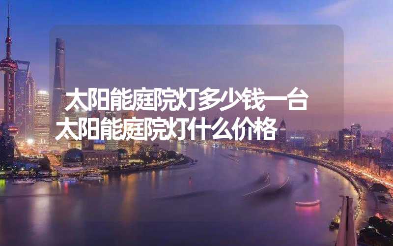太阳能庭院灯多少钱一台 太阳能庭院灯什么价格